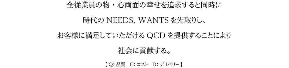 全従業員の物・心両面の幸せを追求すると同時に時代のNEEDS, WANTSを先取りし、お客様に満足していただけるQCDを提供することにより社会に貢献する。【 Q:品質 C:コスト D:デリバリ? 】